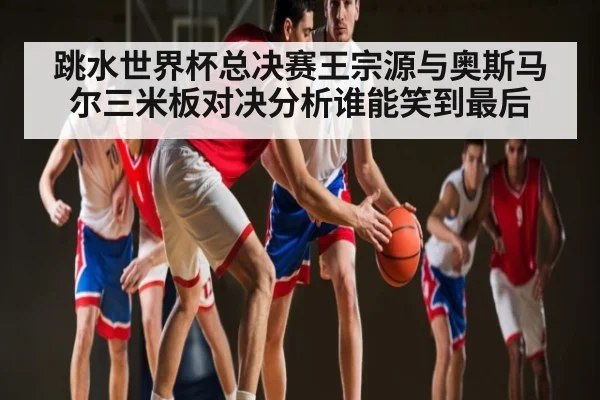 跳水世界杯总决赛王宗源与奥斯马尔三米板对决分析谁能笑到最后 - www.c7c7.app