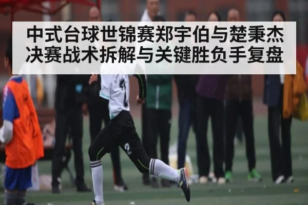 中式台球世锦赛郑宇伯与楚秉杰决赛战术拆解与关键胜负手复盘
