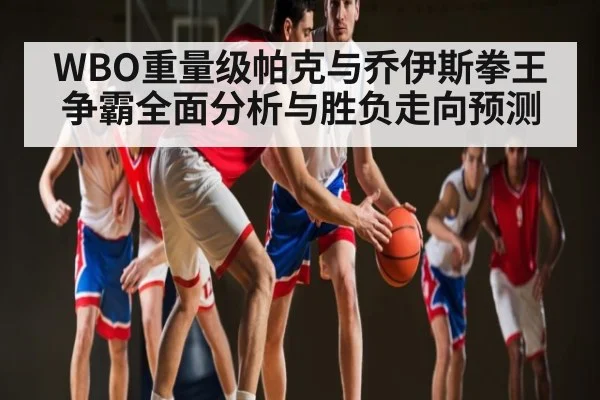 WBO重量级帕克与乔伊斯拳王争霸全面分析与胜负走向预测