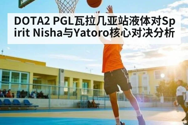 DOTA2 PGL瓦拉几亚站液体对Spirit Nisha与Yatoro核心对决分析 - www.c7c7.app